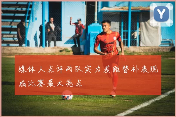 媒体人点评两队实力差距替补表现成比赛最大亮点