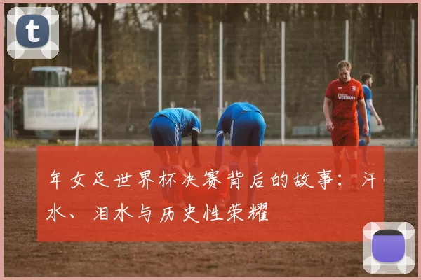 年女足世界杯决赛背后的故事:汗水、泪水与历史性荣耀