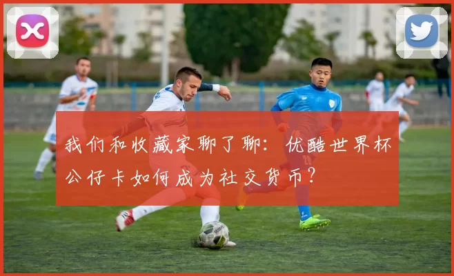 我们和收藏家聊了聊：优酷世界杯公仔卡如何成为社交货币？