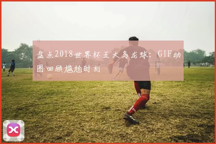 盘点2018世界杯五大乌龙球：GIF动图回顾尴尬时刻
