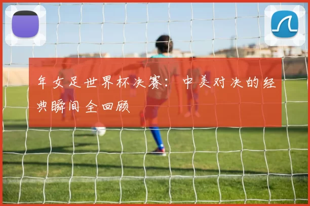 年女足世界杯决赛:中美对决的经典瞬间全回顾