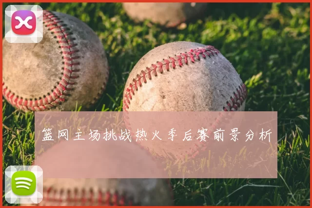 篮网主场挑战热火季后赛前景分析