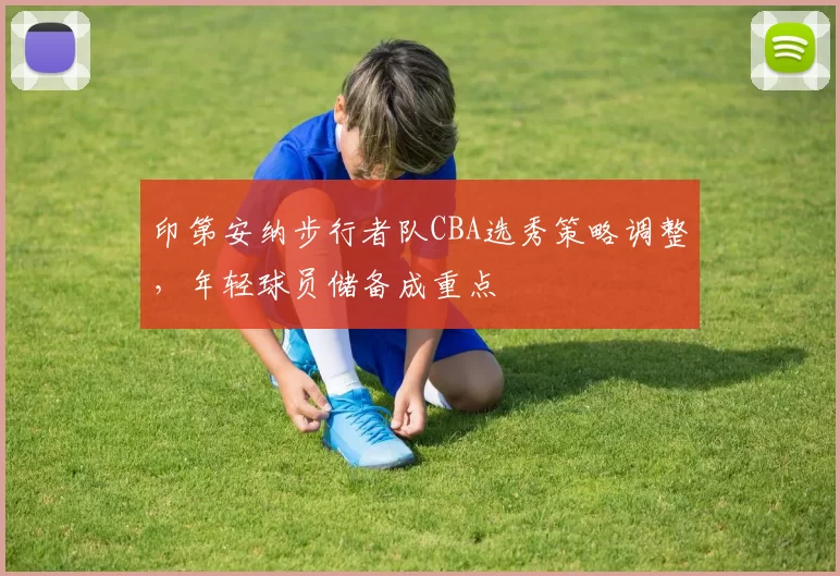 印第安纳步行者队CBA选秀策略调整,年轻球员储备成重点