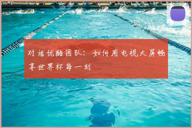 对话优酷团队:如何用电视大屏畅享世界杯每一刻