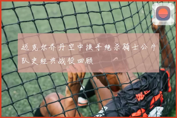 迈克尔乔丹空中换手绝杀骑士公牛队史经典战役回顾