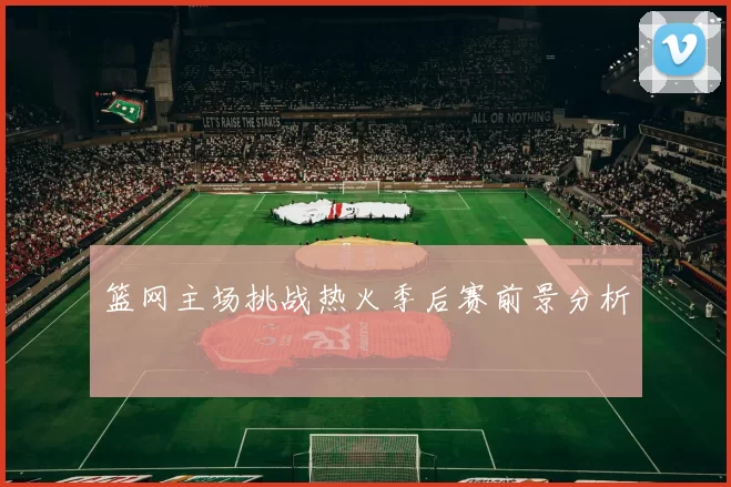 篮网主场挑战热火季后赛前景分析