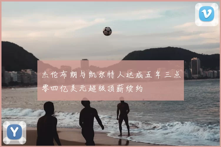 杰伦布朗与凯尔特人达成五年三点零四亿美元超级顶薪续约