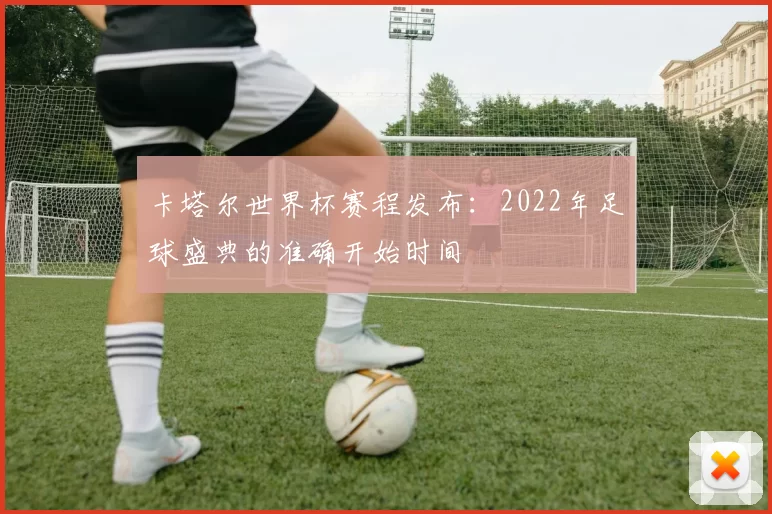 卡塔尔世界杯赛程发布:2022年足球盛典的准确开始时间