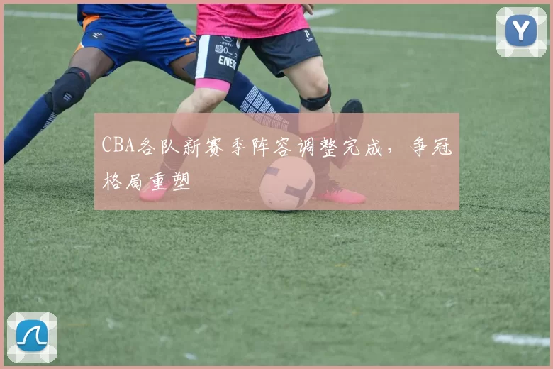 CBA各队新赛季阵容调整完成,争冠格局重塑