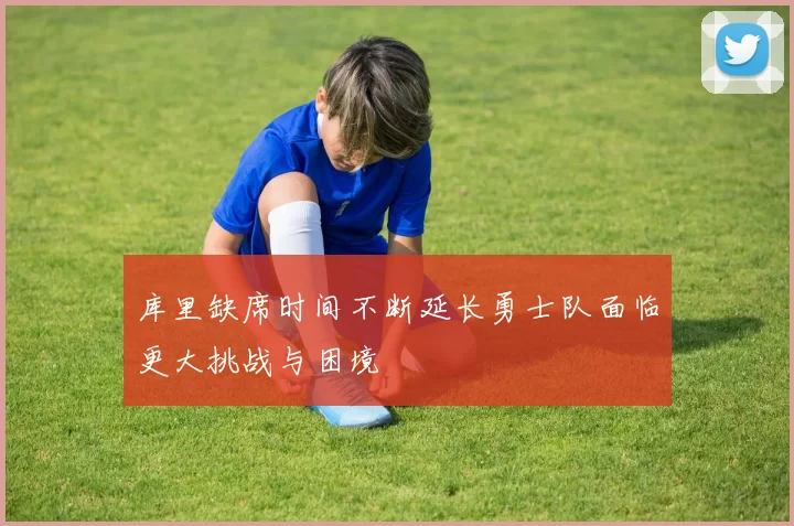 库里缺席时间不断延长勇士队面临更大挑战与困境