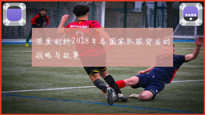 深度剖析2018年各国家队服背后的战略与故事