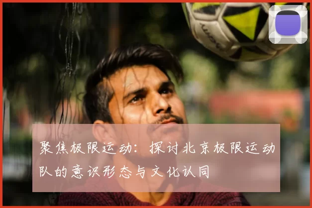 聚焦极限运动:探讨北京极限运动队的意识形态与文化认同