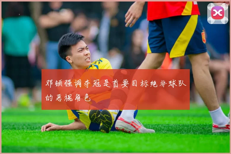 邓顿强调夺冠是首要目标绝非球队的恶棍角色