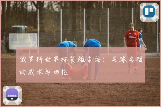 俄罗斯世界杯英雄专访:足球名宿的战术与回忆