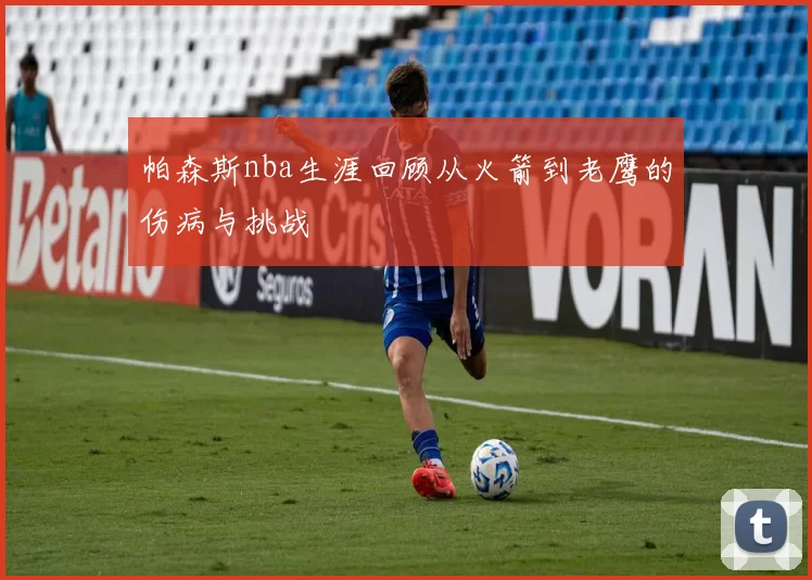 帕森斯nba生涯回顾从火箭到老鹰的伤病与挑战