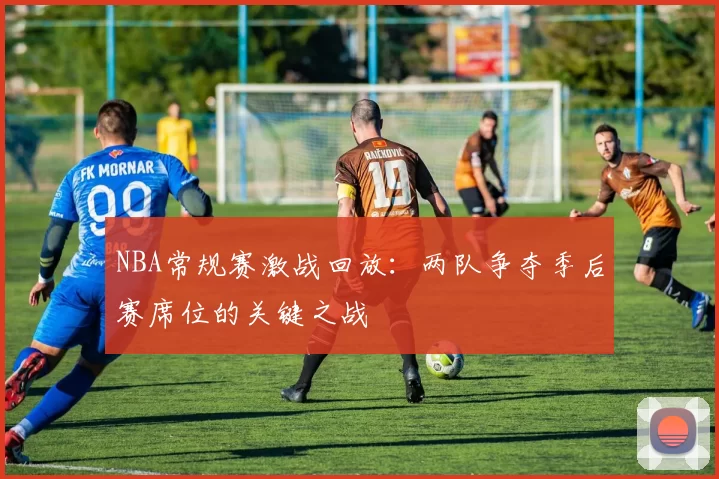 NBA常规赛激战回放:两队争夺季后赛席位的关键之战