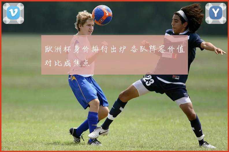 欧洲杯身价排行出炉 各队阵容价值对比成焦点