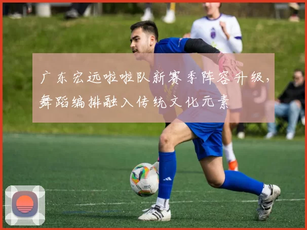 广东宏远啦啦队新赛季阵容升级，舞蹈编排融入传统文化元素
