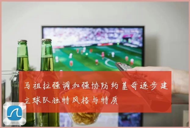 马祖拉强调加强协防约基奇逐步建立球队独特风格与特质