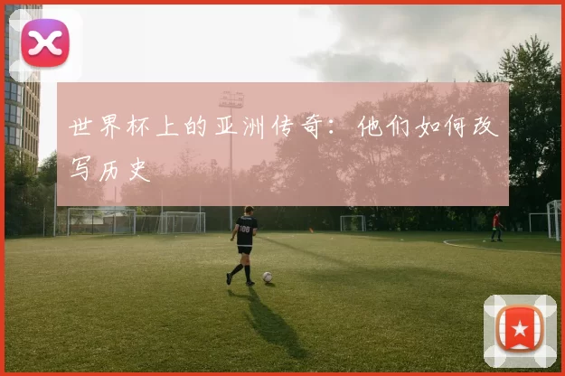世界杯上的亚洲传奇:他们如何改写历史